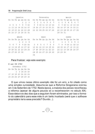 58 Programação Shell Linux
janeiro f e v erei ro março
Do Se Te Qu Qu Se Sâ Do Se Te Qu Qu Se Sâ Do Se Te Qu Qu Se Sá
1 2 3 1 2 3 4 <
~ 6 7 1 2 3 4 5 6 7
4 5 6 7 8 9 10 8 9 10 11 12 13 14 8 9 10 11 12 13 14
11 1 2 13 14 15 1 6 17 15 16 l7 18 19 20 21 15 1 6 17 18 19 20 21
18 19 20 21 22 23 24 2 2 23 24 25 26 27 28 22 23 24 25 26 27 28
25 26 27 28 29 30 3 1 29 30 31
abri l mai o j unho
Do Se Te Qu Qu Se sa Do Se Te Qu Qu Se Sá Do Se Te Qu Qu Se Sá
1 2 3 4 1 2 1 2 3 4 5 6
5 6 7 8 9 10 11 3 4 5 6 7 8 9 7 8 9 10 11 12 13
12 13 14 15 16 17 18 10 11 12 13 14 15 16 14 15 16 17 18 19 20
19 20 21 22 23 24 25 17 18 19 20 21 22 23 21 22 23 24 25 2 6 27
26 2 7 28 29 30 24 25 26 27 28 29 30 28 29 30
31
Para finalizar, veja este exemplo:
$ cal 09 1752
Setembro 1752
Do Se Te QU Qu Se Sá
1 2 14 15 1 6
17 18 19 20 21 22 23
24 25 26 27 28 29 30
O que vimos nesse último exemplo não foi um erro, e foi citado como
uma simples curiosidade. Assume-se que a Reforma Gregoriana ocorreu
em 3 de Setembro de 1752. Nesta época, a maioria dos países reconheceu
a reforma (apesar de alguns poucos só a reconhecerem no século XX).
Essa data e os dez dias que a seguiram foram eliminados, por isso o forma-
to do calendário para esse mês é um tanto inusitado (será que o software
proprietário teria essa precisão? Duvido...).
Material com direitos autorais
 