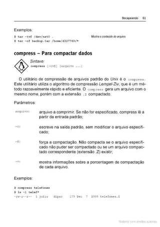 Becapeando 61
Exemplos:
$ tar -tvf /dev /ns t O Mostra o conteúdo do arquivo
$ tar -cf backup.tar /home/d 327760/*
compress- Para compactar dados
Sintaxe:
conq:>ress [ - cvf] [arqui vo .. . ]
O utilitário de compressão de arquivos padrão do Unix é o compress .
Este utilitário utiliza o algoritmo de compressão Lempei-Zív, que é um mé-
todo razoavelmente rápido e eficiente. O compress gera um arquivo com o
mesmo nome, porém com a extensão . z compactado.
Parâmetros:
arqu~vo :
- c :
- f :
-v:
Exemplos:
arquivo a comprimir. Se não for especificado, compress lê a
partir da entrada padrão;
escreve na saída padrão, sem modificar o arquivo especifi-
cado;
força a compactação. Não compacta se o arquivo especifi-
cado não puder ser compactado ou se um arquivo compac-
tado correspondente (extensão .Z) existir;
mostra informações sobre a porcentagem de compactação
de cada arquivo.
$ compress tel efones
$ ls -1 tel ef*
- r w- r --r -- 1 jtJl io di pao 179 Dec 7 1 999 t.elefones . Z
Material com direitos autorais
 