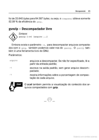Becapeando 65
foi de 33.640 bytes para 64.587 bytes, ou seja, o compress obteve somente
52,08% da eficiência do gzip .
gunzip- Descompactador livre
Sintaxe:
gunzip [ - cv] [arqui vo ... ]
Embora exista o parâmetro - d , para descompactar arquivos compacta-
dos com o gzi p, também podemos valer-nos do g unzip . O gunzip tam-
bém é uma ferramenta livre do GNU.
Parâmetros:
arqu1.vo
- c
-v
arquivos a descompactar. Se não for especificado, lê a
partir da entrada padrão;
escreve na saída padrão, sem gerar arquivo descom-
pactado;
mostra informações sobre a porcentagem de compac-
tação de cada arquivo.
O zcat também permite a visualização do conteúdo dos ar-
quivos compactados com gzip.
Material com direitos autorais
 
