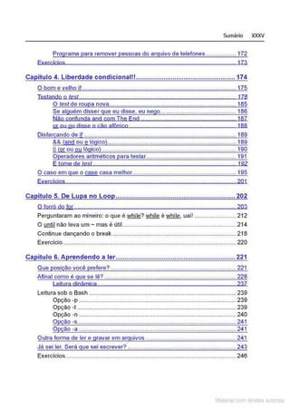 Sumário XXXV
Programa para remover pessoas do arquivo de telefones .................. 172
Exercícios 173
Ca ítulo 4. Liberdade condicionalll...................................................... 174
O bom e velho if ............................................................................................ 175
Testando o test ... . . . . . . . .. . 178
O test de roupa nova............................................................................ 185
Se ai uém disser ue eu disse, eu ne o............................................. 186
Não confunda and com The End ......................................................... 187
ar ou ou disse o cão afônico 188
Disfarçando de if ................................................................... ......................189
&& (andou ª lógico)............................................................................. 189
li (QI ou ou lógico) .... .............. ...... ...... .. ..... .. . .. .... ............ .... .. 190
Operadores aritméticos para testar...................................................... 191
E tome de test . . ... . .. . .. .. . . . ... . .. 192
O caso em que o case éasa melhor .............................................................. 195
Exercícios ................................... .......................... ....................... ... 201
Ca ítulo 5. De Lu a no Loo ................................................................. 202
O forró do for................................................................................................. 203
Perguntaram ao mineiro: o que é while? while é while, uai! ......................... 212
O until não leva um- mas é útil.................................................................... 214
Continue dançando o break .......................................................................... 218
Exercício........................................................................................................ 220
Ca ítulo 6. A rendendo a ler................................................................. 221
Que posição você prefere? ...........................................................................221
Afinal como é que se lê? ...............................................................................228
Leitura dinâmica 237
Leitura sob o Bash ........................................................................................ 239
Opção -p .............................................................................................. 239
Opção -t ............................................................................................... 239
Opção -n .............................................................................................. 240
Opção -s...............................................................................................241
Opção -a ..................................................................................... ........241
Outra forma de ler e gravar em arquivos ......................................................241
Já sei ler. Será que sei escrever? .................................................................243
Exercícios...................................................................................................... 246
Matenal com dlreilos aL•Iora1s
 
