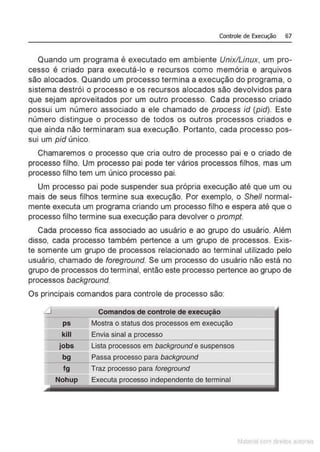 Controle de Execução 67
Quando um programa é executado em ambiente Unix/Linux, um pro-
cesso é criado para executá-lo e recursos como memória e arquivos
são alocados. Quando um processo termina a execução do programa, o
sistema destrói o processo e os recursos alocados são devolvidos para
que sejam aproveitados por um outro processo. Cada processo criado
possui um número associado a ele chamado de process id (pid). Este
número distingue o processo de todos os outros processos criados e
que ainda não terminaram sua execução. Portanto, cada processo pos-
sui um pid único.
Chamaremos o processo que cria outro de processo pai e o criado de
processo filho. Um processo pai pode ter vários processos filhos, mas um
processo filho tem um único processo pai.
Um processo pai pode suspender sua própria execução até que um ou
mais de seus filhos termine sua execução. Por exemplo, o She/1 normal-
mente executa um programa criando um processo filho e espera até que o
processo filho termine sua execução para devolver o prompt.
Cada processo fica associado ao usuário e ao grupo do usuário. Além
disso, cada processo também pertence a um grupo de processos. Exis-
te somente um grupo de processos relacionado ao terminal utilizado pelo
usuário, chamado de foreground. Se um processo do usuário não está no
grupo de processos do terminal, então este processo pertence ao grupo de
processos background.
Os principais comandos para controle de processo são:
Comandos de controle de execução
ps Mostra o status dos processos em execução
=====
kill Envia sinal a processo
jobs== Lista processos em background e suspensos
bg Passa processo para background
fg Traz processo para foreground
'""' Nohup Executa processo independente de terminal
Matenal çorn d1re1tos at,tora1s
 
