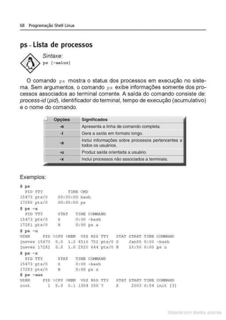 68 Programação Shell Linux
ps - Lista de processos
Sintaxe:
ps [-aelux]
O comando ps mostra o status dos processos em execução no siste-
ma. Sem argumentos, o comando ps exibe informações somente dos pro-
cessos associados ao terminal corrente. A saída do comando consiste de:
process-id (pid), identificador do terminal, tempo de execução (acumulativo)
e o nome do comando.
_j
-e
·I
-a
Significados
Apresenta a linha de comando completa.
Gera a saída em formato 1
nncm
Inclui informações sobre processos pertencentes a
todos os usuários.
===
-u
=== Produz saída orientada a usuário.
Exemplos:
$ ps
PI D TTY
15473 pts/0
17280 pts/0
$ ps - a
PID TTY
15473 pts/0
17281 pts/0
$ ps - u
USER PID
jneves 15473
jneves 17282
$ ps - x
PIO TTY
15473 pts/0
17283 pts/0
$ ps - aux
USER PIO
root 1
·X Inclui processos não associados a terminais.
TIME Ci'ID
00 : 00 : 00 bash
00 : 00 : 00 ps
STAT TIME COHNAND
S 0 : 00 - bash
R 0 : 00 ps a
%
CPU
0 . 0
0 . 0
%
MEM
1 . 2
1.0
VSZ
4516
2520
RSS
752
64 4
TTY
pts/0
pts/0
STAT TIME COMNANO
s 0 : 00 -bash
R 0 : 00 ps x
%
CPU %
MEM vsz RSS TTY
0 . 0 0 . 1 1304 100 .,
STAT
s
R
START TIME COMI'!ANO
Jan05 0 : 00 - bash
16: 56 0 : 00 ps u
STAT START TIME COMI'!ANO
S 2003 0 : 04 i nit [ 3]
Matenal çorn d1re1tos at,tora1s
 
