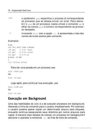 70 Programação Shell Linux
pict o parâmetro pid especifica o process-id correspondente
ao processo que se deseja enviar um sinal. Para desco-
brir o p id de um processo, basta utilizar o comando ps e
olhar na coluna pie! o número correspondente ao proces-
so desejado.
- 1 invocando kill com a opção -1 , é apresentada a lista dos
nomes de sinais aceitos pelo comando.
Exemplos:
$ ps
PID TTY STAT THIE CO~!M.AND
148 ppO
241 ppO
242 ppO
S 0 : 00 -bash
T O: 00 tel net
R 0 : 00 ps
$ kill - 9 241
$
(1) + Ki lled tel net
Para dar uma parada em um processo use:
kill - STOP p id
ou
kill - 19 p i d
Logo após, para continuar sua execução, use:
kill - CONT p i d
ou
kill - 18 p i ei
Execução em Background
Uma das habilidades do Unix é a de executar processos em background,
liberando a linha de comando para o usuário imediatamente. Por exemplo,
o usuário poderia querer copiar um determinado arquivo para disquete,
enquanto continua pesquisando seus diretórios por outros arquivos para
copiar. A maneira mais simples de colocar um processo em background é
adicionar o operador e-comercial <& l ao final da linha de comando.
Material com direitos autorais
 