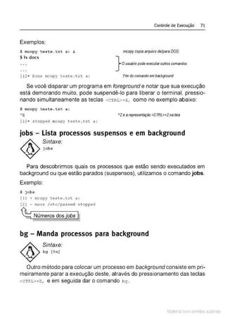 Exemplos:
$ mcopy t este .txt a: &
$ ls does
[1] + Done mcopy teste . t x t a:
Controle de Execução 71
mcopy copiaarquivo de/para DOS
} O usuário pode execl!faroutros comandos
Fim docomando em background
Se você disparar um programa em foreground e notar que sua execução
está demorando muito, pode suspendê-lo para liberar o terminal, pressio-
nando simultaneamente as teclas <CTRL>+z, como no exemplo abaixo:
$ mcopy t este . t xt a :
hz
[1] + stoppect mcopy t este . t xt a:
"l é a representação <CTRL>+Z na tela
jobs - Lista processos suspensos e em background
Sintaxe:
j obs
Para descobrirmos quais os processos que estão sendo executados em
background ou que estão parados (suspensos), utilizamos o comando jobs.
Exemplo:
$ jobs
(1) + mcopy teste . t xt a :
[2) - mo re / e t c /passvid s t opped
~ _Númerosdosjobs h
bg- Manda processos para background
Sintaxe:
bg [ %n ]
Outro método para colocar um processo em background consiste em pri-
meiramente parar a execução deste, através do pressionamento das teclas
<CTRL>+Z, e em seguida dar o comando bg .
Material com direitos autorais
 