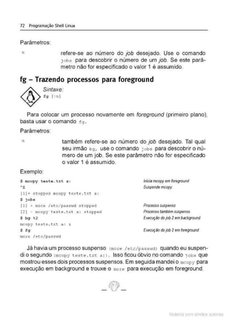 72 Programação Shell Linux
Parâmetros:
n refere-se ao número do job desejado. Use o comando
j obs para descobrir o número de um job. Se este parâ-
metro não for especificado o valor 1 é assumido.
fg - Trazendo processos para foreground
Sintaxe:
fg [ %
n )
Para colocar um processo novamente em foreground (primeiro plano),
basta usar o comando f g .
Parâmetros:
n também refere-se ao número do job desejado. Tal qual
seu irmão bg, use o comando j obs para descobrir o nú-
mero de um job. Se este parâmetro não for especificado
o valor 1 é assumido.
Exemplo:
$ rocopy teste.txt a :
Az
(1) + stopped mcopy t est e .txt a:
$ jobs
(1) + moz:e i et c/ passvid s t opped
[2 ] - mcopy t este . txt a : stopped
$ bg %
2
mcopy t este .txt a : &
$ fg
more I etc/passv;d
Inicia mcopy em foreground
Suspende mcopy
Processo suspenso
Processo também suspenso
Execução do job 2em background
Execução do job 2em foreground
Já havia um processo suspenso (mor e / etc/passHdJ quando eu suspen-
di o segundo (mcopy t este. t xt a : J . Isso ficou óbvio no comando jobs que
mostrou esses dois processos suspensos. Em seguida mandei o mcopy para
execução em background e trouxe o more para execução em foreground.
Material com direitos autorais
 