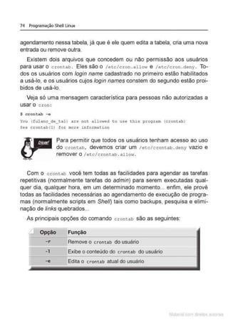 74 Programação Shell Linux
agendamento nessa tabela, já que é ele quem edita a tabela, cria uma nova
entrada ou remove outra.
Existem dois arquivos que concedem ou não permissão aos usuários
parausaro crontab . Elessãoo /etc /cron .allo•.-~ e /etc/cron .deny. To-
dos os usuários com login name cadastrado no primeiro estão habilitados
a usá-lo, e os usuários cujos /ogin names constem do segundo estão proi-
bidos de usá-lo.
Veja só uma mensagem característica para pessoas não autorizadas a
usar o cron:
$ crontab - e
You (fulano_de_ tal) are not allmved to use t his p.~;ogram (crontah}
See crontab(l) for more information
Para permitir que todos os usuários tenham acesso ao uso
do crontab, devemos criar um /etc/crontab.deny vazio e
remover o I etc/crontab . allow .
Com o crontab você tem todas as facilidades para agendar as tarefas
repetitivas (normalmente tarefas do admin) para serem executadas qual-
quer dia, qualquer hora, em um determinado momento... enfim, ele provê
todas as facilidades necessárias ao agendamento de execução de progra-
mas (normalmente scripts em She/1) tais como backups, pesquisa e elimi-
nação de links quebrados...
As principais opções do comando crontab são as seguintes:
Função
-r Remove o crontab do usuário
-1 Exibe o conteúdo do crontab do usuário
-e Edita o crontab atual do usuário
Matenal çorn d1re1tos at,tora1s
 