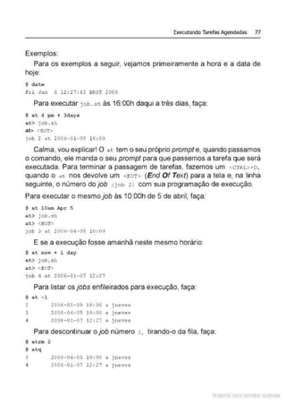 Executando Tarefas Agendadas 77
Exemplos:
Para os exemplos a seguir, vejamos primeiramente a hora e a data de
hoje:
$ date
Fri Jan 6 12 : 27 : 43 BRST 2006
Para executar job . sh às 16:00h daqui a três dias, faça:
$ at 4 pm + 3days
a t> job . s h
at> <EOT>
j ob 2 at 2006-01- 09 16 : 00
Calma, vou explicar! O a t tem o seu próprio prompt e, quando passamos
o comando, ele manda o seu prompt para que passemos a tarefa que será
executada. Para terminar a passagem de tarefas, fazemos um <CTRL>+D,
quando o at nos devolve um <EOT> (End Of Text) para a tela e, na linha
seguinte, o número do job <j ob 2 l com sua programação de execução.
Para executar o mesmo job às 1O:OOh de 5 de abril, faça:
$ at lOam Apr 5
at> job . sh
at> <EOT>
job 3 ac 2 006-04-05 10 : 00
E se a execução fosse amanhã neste mesmo horário:
$ at now + 1 day
at> j ob.sh
at> <EOT>
job 4 at 2006- 0l - 0 7 12 : 27
Para listar os jobs enfileirados para execução, faça:
$ at - 1
2 2006- 01- 09 16 : 00 a jneves
3 2006-04-05 10 : 00 a j neves
4 2006- 01- 07 12 : 27 a ) ne ves
Para descontinuar o job número 2 , tirando-o da fila, faça:
$ atrm 2
$ atq
3 2006-04-05 10 : 00 a j neves
4 2006-01-07 12 : 27 a )neves
Material com direitos autorais
 