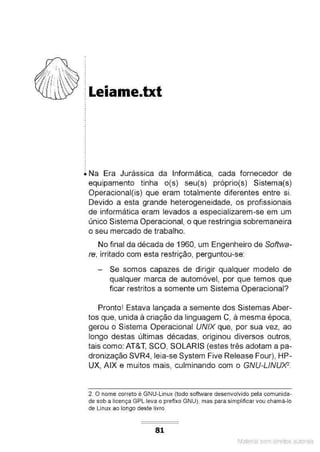 ~ Leiame.txt
.
.
.
.
.
• Na Era Jurássica da Informática, cada fornecedor de
equipamento tinha o(s) seu(s) próprio(s) Sistema(s)
Operacional(is) que eram totalmente diferentes entre si.
Devido a esta grande heterogeneidade, os profissionais
de informática eram levados a especializarem-se em um
único Sistema Operacional, o que restringia sobremaneira
o seu mercado de trabalho.
No final da década de 1960, um Engenheiro de Softwa-
re, irritado com esta restrição, perguntou-se:
Se somos capazes de dirigir qualquer modelo de
qualquer marca de automóvel, por que temos que
ficar restritos a somente um Sistema Operacional?
Pronto! Estava lançada a semente dos Sistemas Aber-
tos que, unida à criação da linguagem C, à mesma época,
gerou o Sistema Operacional UNIX que, por sua vez, ao
longo destas últimas décadas, originou diversos outros,
tais como: AT&T, SCO, SOLARIS (estes três adotam a pa-
dronização SVR4, leia-se System Five Release Four), HP-
UX, AIX e muitos mais, culminando com o GNU-LINUXZ.
2. O nome correto é GNU-Linux (todo software desenvolvido pela comunida-
de sob a licença GPL leva o prefixo GNU), mas para simplificar vou chamâ-lo
de Linux ao longo deste livro.
81
Material com direitos autorais
 