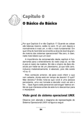 ?:~ ·~~ iCapítulo O
1
1
'  io Básico do Básico
~....,_..
.
.
.
.
~ Por que Capítulo O e não Capítulo 1? Quando as coisas
são básicas mesmo, estão no zero. O um vem depois e
normalmente é mais um, e não o mais fundamental. Em
que trilha do hard disk se encontra a área de boot da gran-
de maioria dos sistemas operacionais? Na zero, é claro,
nada mais básico que um boot.
A importância da compreensão deste capítulo é fun-
damental para o entendimento do resto (veja só, se não
é zero é resto) da matéria. Só não o chamo de Zero Ab-
soluto por tratar-se de um pleonasmo, já que todo zero,
inclusive matematicamente, é absoluto, pois não existe
+O ou -0.
Pelo conteúdo anterior, dá para você inferir o que
vem adiante. Ainda está em tempo de desistir! O quê?
Não desistiu? Então nota-se que você é uma pessoa
persistente, uma vez tomada a decisão você vai até o
fim... Opa! Agora está parecendo astrologia! Vamos en-
tão ao que interessa antes de este livro descambar para
o impalpável.
Visão geral do sistema operacional UNIX
Observe com atenção o diagrama de representação do
Sistema Operacional UNIX na figura a seguir:
84
Material com direitos autorais
 