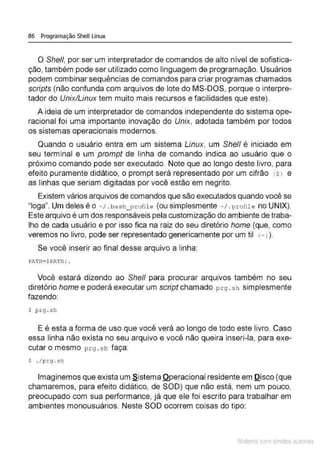 86 Programação Shell Linux
O She/1, por ser um interpretador de comandos de alto nível de sofistica-
ção, também pode ser utilizado como linguagem de programação. Usuários
podem combinar sequências de comandos para criar programas chamados
scripts (não confunda com arquivos de lote do MS-DOS, porque o interpre-
tador do Unix/Linux tem muito mais recursos e facilidades que este).
A ideia de um interpretador de comandos independente do sistema ope-
racional foi uma importante inovação do Unix, adotada também por todos
os sistemas operacionais modernos.
Quando o usuário entra em um sistema Linux, um Shell é iniciado em
seu terminal e um prompt de linha de comando indica ao usuário que o
próximo comando pode ser executado. Note que ao longo deste livro, para
efeito puramente didático, o prompt será representado por um cifrão !$l e
as linhas que seriam digitadas por você estão em negrito.
Existem vários arquivos de comandos que são executados quando você se
"Ioga". Um deles é o ~1.ba sh_proíile (ou simplesmente -1 .p r ofile no UNIX).
Este arquivo é um dos responsáveis pela customização do ambiente de traba-
lho de cada usuário e por isso fica na raiz do seu diretório home (que, como
veremos no livro, pode ser representado genericamente por um til (-l ).
Se você inserir ao final desse arquivo a linha:
PATH=$P.".Tn: .
Você estará dizendo ao She/1 para procurar arquivos também no seu
diretório home e poderá executar um script chamado prg . s h simplesmente
fazendo:
$ p .rg . sh
E é esta a forma de uso que você verá ao longo de todo este livro. Caso
essa linha não exista no seu arquivo e você não queira inseri-la, para exe-
cutar o mesmo p r g . sh faça:
$ . / p rg .sh
Imaginemos que exista um §.istema Qperacional residente em Qisco (que
chamaremos, para efeito didático, de SOD) que não está, nem um pouco,
preocupado com sua performance, já que ele foi escrito para trabalhar em
ambientes monousuários. Neste SOD ocorrem coisas do tipo:
Material com direitos autorais
 