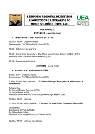 I SIMPÓSIO REGIONAL DE ESTUDOS
LINGUÍSTICOS E LITERÁRIOS DO
MÉDIO SOLIMÕES - SIRELLMS
PROGRAMAÇÃO

21/11/2013 – (quinta-feira)
 Tarde e Noite - Local: Auditório do CETAM
16:00 às 18:00 – Credenciamento
Coordenação: Profa Rosineide Monteiro (UEA)
18:00 – Solenidade de abertura
18:30 – Conferência de abertura: Dra. Maria Marta Pereira Scherre (UFES - CNPq)
Mediação: Prof. Germano Ferreira Martins (UEA)
20:00 – Apresentação Cultural
22/11/2012 - (sexta-feira)
 Manhã - Local: Auditório do CETAM
8:00 às 8:30 – Credenciamento
Coordenação: Profa Rosineide Monteiro (UEA)
8:30 às 10:00 – Mesa plenária 1: “O Ensino de Língua Portuguesa e a Formação de
Professores”
Palestrantes:
Dr. Samuel Pereira Campos (UEPA)
Dr. Sérgio Freire (UFPA)
Mediação: Profa. Rita de Cássia Eutrópio Mendonça Bezerra (UEA)
10:00 às 10:30 – Intervalo
10:30 às 12:00 – Mesa plenária 2: "Literatura da Amazônia - Território e Identidade"
Palestrantes:
Dra. Camila do Valle (UFFRJ)
Dr. Allison Leão (UEA)
Mediação: Prof Manoel Domingos Oliveira (UEA)
12:00 às 14:00 – Intervalo para almoço

 