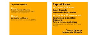 Te puede interesar                                Exposiciones
21 de oct                                         del   11 de oct al 28 de nov
Escuela Municipal Taurina
Novillada clase práctica. Pza de Toros, 12:00 h
                                                  Juan Casado
entrada libre hasta completar aforo               Inventario de otros días
31 de oct                                         del   12 de dic al 30 de ene de 2013
La Noche en Negro                                 Francisco González
Centro de Almería a partir de las 20:00 h         Romero
                                                  Arte y formas simbólicas
                                                  En colaboración con la Escuela de Arte de
                                                  Almería

                                                                  Centro de Arte
                                                                Museo de Almería
 