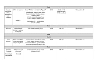Tarde

  Mesa de       DT1 – Jornalismo:      Mesa: “Futebol e Jornalismo Popular”       29/06    13h30 - 14h30     Mini-auditório C2
abertura da                                                                               (mesa) e 14h30-
   DT1 e                                 Coordenador: Rodrigo Daniel Levoti               18h30 (sessão 1)
apresentaçã                              Portari (UEMG/UFMG) Convidados:
    o de                                           Carlos Jáuregui
 trabalhos                                 (UFMG), Andrelli Giuseppe Pires
                                          (UEMG), Rodrigo Furtado(UEMG)
                     Sessão 1
                                          Coordenador DT1: Carlos Alberto
                                                Carvalho (UFMG)

                                                                              Noite

 Minicurso        Transformações           Kátia Hallak Lombardi (UFSJ)           29/06       19h-21h        Mini-auditório C2
                técnicas e estéticas
                    na fotografia

                                                                              30/06

                                                                              Manhã

  Mesa           Mídia e homofobia      Coordenadores: Bruno Souza Leal e         30/06       10h-12h        Mini-auditório C2
 principal      na perspectiva das       Carlos Alberto Carvalho (UFMG).
                relações de gênero     Convidados: Adriana Agostini (UFMG),
                                       Heron Neto Bezerra Formiga (UFMG)

                                                                              Tarde

  Divisões       DT4 Comunicação          Coordenação: Claudia Figueiredo         30/06       13h-17h        Mini-auditório C2
 Temáticas         Audiovisual                   Modesto (UFJF)

Apresentação         Sessão 2
 de trabalhos
 