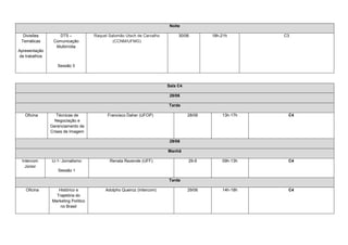 Noite

  Divisões        DT5 –             Raquel Salomão Utsch de Carvalho        30/06        18h-21h       C3
 Temáticas      Comunicação                  (CCNM/UFMG)
                 Multimídia
Apresentação
de trabalhos

                  Sessão 3



                                                                       Sala C4

                                                                        28/06

                                                                       Tarde

   Oficina        Técnicas de             Francisco Daher (UFOP)                 28/06       13h-17h    C4
                 Negociação e
               Gerenciamento de
               Crises de Imagem

                                                                        29/06

                                                                       Manhã

 Intercom      IJ-1- Jornalismo            Renata Rezende (UFF)                  29-6        09h-13h    C4
   Júnior
                  Sessão 1

                                                                       Tarde

   Oficina        Histórico e            Adolpho Queiroz (Intercom)              29/06       14h-18h    C4
                 Trajetória do
               Marketing Político
                   no Brasil
 