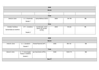 29/06

                                                                                 Manhã



                                                                                 Tarde

     Intercom Júnior              IJ – 5 Multimídia       Letícia Matheus (UERJ)             29/06    14h-18h    C6

                                      Sessão 1

                                                                                   Noite

   Divisões Temáticas             DT 1 - Jornalismo        Coordenação: Carlos               29/06    19h-22h    C6
                                                           Alberto de Carvalho
Apresentação de trabalhos                                        (UFMG)

                                      Sessão 3



                                                                                   30/06

                                                                                 Manhã

  Intercom Júnior             IJ – 1 Jornalismo       Renata Rezende (UFF)                 30/06      09h-13h    C6

                                 Sessão 5

                                                                                 Tarde

 Intercom Júnior            IJ – 7 Comunicação,       Igor Sacramento (UFRJ)               30/06     13h30-17h   C6
                             Espaço e Cidadania

                                 Sessão 2

                                                                                 Sala C7
 
