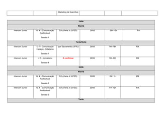 Marketing de Guerrilha)



                                                                  29/06

                                                                 Manhã

Intercom Junior   IJ- 4 – Comunicação    Erly Vieira Jr (UFES)            29/06   09h-13h   C8
                       Audiovisual

                       Sessão 1

                                                            Tarde/Noite

Intercom Junior   IJ-7 – Comunicação    Igor Sacramento (UFRJ)            29/06   14h-18h   C8
                  Espaço e Cidadania

                       Sessão 1

Intercom Junior    IJ 1 – Jornalismo         A confirmar                  29/06   19h-22h   C8

                       Sessao 4

                                                                  30/06

                                                                 Manhã

Intercom Junior   IJ- 4 – Comunicação    Erly Vieira Jr (UFES)            30/06   09-11h    C8
                       Audiovisual

                       Sessão 2

Intercom Junior   IJ- 4 – Comunicação    Erly Vieira Jr (UFES)            30/06   11h-13h   C8
                       Audiovisual

                       Sessão 3

                                                                  Tarde
 