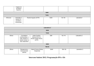 imagens de
                 Jornalismo
                  Esportivo

                                                                               30/06

                                                                               Tarde

Minicurso       Introdução à            Ricardo Augusto (UFOP)                         30/06    13h-15h    Laboratório1
                 Ciência 2.0:
                 conceitos e
                ferramentas



                                                                            Laboratório 2

                                                                               28/06

                                                                               Tarde

      Oficina               O jornalismo             Iluska Coutinho                   28/6     13h-17h    Laboratório 2
                         contemporâneo: o          (Intercom/UFJF) e
                         vídeo repórter e o      Renata Vargas Pereira
                         repórter celular na              (UFJF)
                          web colaborativa

                                                                               29/06

                                                                               Manhã

      Oficina             Planejamento e         Gabriel Carrara (Editora               29/06    09h-13h    Laboratório 2
                          Gerenciamento               Tangiranda)
                             editorial



                                               Intercom Sudeste 2012: Programação DTs e IJs
 