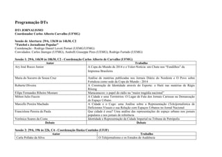 Programação DTs
DT1 JORNALISMO
Coordenador Carlos Alberto Carvalho (UFMG)

Sessão de Abertura: 29/6, 13h30 às 14h30, C2
"Futebol e Jornalismo Popular”
Coordenação - Rodrigo Daniel Levoti Portari (UEMG/UFMG)
Convidados: Carlos Jáuregui (UFMG), Andrelli Giuseppe Pires (UEMG), Rodrigo Furtado (UEMG)

Sessão 1: 29/6, 14h30 às 18h30, C2 - Coordenação Carlos Alberto de Carvalho (UFMG)
                       Autor                                                         Trabalho
Ary José Rocco Junior                               A Copa do Mundo de 2014 e o Valor-Notícia: um Chute nos “Fundilhos” da
                                                    Imprensa Brasileira

Maria do Socorro de Sousa Cruz                       Análise de matérias publicadas nos Jornais Diário do Nordeste e O Povo sobre
                                                     Fortaleza como sede da Copa do Mundo - 2014
Roberta Oliveira                                     A Construção de Identidade através do Esporte: o Haiti nas matérias de Régis
                                                     Rösing
Filipe Fernandes Ribeiro Mostaro                     Maracanazzo: o papel do rádio na “maior tragédia nacional”
Milton Julio Faccin                                  A Cidade e seus Territórios: O Lugar de Fala dos Jornais Cariocas na Demarcação
                                                     do Espaço Urbano
Marcello Pereira Machado                             A Cidade e o Cego: uma Análise sobre a Representação (Tele)jornalística de
                                                     Deficientes Visuais e sua Relação com Espaços Urbanos no Jornal Nacional
Francislene Pereira de Paula                         Que cidade é essa? Uma análise das representações do espaço urbano nos jornais
                                                     populares e nos jornais de referência
Verônica Soares da Costa                             Identidade e Representação da Cidade Imperial na Tribuna de Petrópolis
                      Debate                                                               Debate

Sessão 2: 29/6, 19h às 22h, C4 - Coordenação Iluska Coutinho (UFJF)
                            Autor                                                           Trabalho
 Carla Pollake da Silva                                      O Telejornalismo e os Estudos de Audiência
 