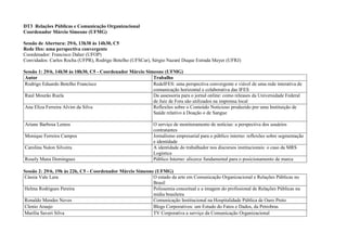 DT3 Relações Públicas e Comunicação Organizacional
Coordenador Márcio Simeone (UFMG)

Sessão de Abertura: 29/6, 13h30 às 14h30, C5
Rede Ifes: uma perspectiva convergente
Coordenador: Francisco Daher (UFOP)
Convidados: Carlos Rocha (UFPR), Rodrigo Botelho (UFSCar), Sérgio Nazaré Duque Estrada Meyer (UFRJ)

Sessão 1: 29/6, 14h30 às 18h30, C5 - Coordenador Márcio Simeone (UFMG)
 Autor                                                     Trabalho
 Rodrigo Eduardo Botelho Francisco                         RedeIFES: uma perspectiva convergente e viável de uma rede interativa de
                                                           comunicação horizontal e colaborativa das IFES
 Raul Mourão Ruela                                         Da assessoria para o jornal online: como releases da Universidade Federal
                                                           de Juiz de Fora são utilizados na imprensa local
 Ana Eliza Ferreira Alvim da Silva                         Reflexões sobre o Conteúdo Noticioso produzido por uma Instituição de
                                                           Saúde relativo à Doação o de Sangue

Ariane Barbosa Lemos                                         O serviço de monitoramento de notícias: a perspectiva dos usuários
                                                             contratantes
Monique Ferreira Campos                                      Jornalismo empresarial para o público interno: reflexões sobre segmentação
                                                             e identidade
Carolina Nalon Silveira                                      A identidade do trabalhador nos discursos institucionais: o caso da MRS
                                                             Logística
Rosely Mana Domingues                                        Público Interno: alicerce fundamental para o posicionamento de marca

Sessão 2: 29/6, 19h às 22h, C5 - Coordenador Márcio Simeone (UFMG)
Cássia Vale Lara                                           O estado da arte em Comunicação Organizacional e Relações Públicas no
                                                           Brasil
Helma Rodrigues Pereira                                    Polissemia conceitual e a imagem do profissional de Relações Públicas na
                                                           mídia brasileira
Ronaldo Mendes Neves                                       Comunicação Institucional na Hospitalidade Pública de Ouro Preto
Clenio Araujo                                              Blogs Corporativos: um Estudo do Fatos e Dados, da Petrobras
Marília Saveri Silva                                       TV Corporativa a serviço da Comunicação Organizacional
 