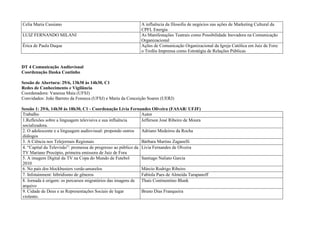 Celia Maria Cassiano                                          A influência da filosofia de negócios nas ações de Marketing Cultural da
                                                                 CPFL Energia
   LUIZ FERNANDO MILANI                                          As Manifestações Teatrais como Possibilidade Inovadora na Comunicação
                                                                 Organizacional
   Érica de Paula Duque                                          Ações de Comunicação Organizacional da Igreja Católica em Juiz de Fora:
                                                                 o Troféu Imprensa como Estratégia de Relações Públicas


   DT 4 Comunicação Audiovisual
   Coordenação Iluska Coutinho

   Sessão de Abertura: 29/6, 13h30 às 14h30, C1
   Redes de Conhecimento e Vigilância
   Coordenadora: Vanessa Maia (UFSJ)
   Convidados: João Barreto da Fonseca (UFSJ) e Maria da Conceição Soares (UERJ)

   Sessão 1: 29/6, 14h30 às 18h30, C1 - Coordenação Lívia Fernandes Oliveira (FASAR/ UFJF)
   Trabalho                                                       Autor
   1.Reflexões sobre a linguagem televisiva e sua influência      Jefferson José Ribeiro de Moura
   socializadora.
   2. O adolescente e a linguagem audiovisual: propondo outros    Adriano Medeiros da Rocha
   diálogos
   3. A Ciência nos Telejornais Regionais                         Bárbara Martins Zaganelli
   4. “Capital da Televisão”: promessa de progresso ao público da Livia Fernandes de Olveira
   TV Mariano Procópio, primeira emissora de Juiz de Fora
   5. A imagem Digital da TV na Copa do Mundo de Futebol          Santiago Naliato Garcia
   2010
   6. No país dos blockbusters verde-amarelos                     Márcio Rodrigo Ribeiro
1. 7. Infotainment: hibridismo de gêneros                         Fabíola Paes de Almeida Tarapanoff
   8. Jornada à origem: os percursos migratórios das imagens de Thais Continentino Blank
   arquivo
   9. Cidade de Deus e as Representações Sociais de lugar         Bruno Dias Franqueira
   violento.
 