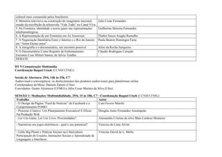 cultural mais consumido pelos brasileiros
4. Memória televisiva na construção do imaginário nacional:       Julio Cesar Fernandes
estudo da reexibição da telenovela “Vale Tudo” no Canal Viva
5. Na Fronteira: identidade e teoria queer nas representações     Guilherme Moreira Fernandes
teledramatúrgicas
6. A Representação de um Feminino em As Amorosas                  Thalita Souza Aragão Ramalho
7. A Negociação Identitária Entre o Interior e o Rio de Janeiro   Paula Beatriz Domingos Faria
em “Amor Eterno amor”
8. A etnografia e o documentário, um encontro possível            Aline da Rocha Junqueira
9. O Documentário Como Registro de Enfrentamento:                 Cláudio Rodrigues Coração
Encontro Com Milton Santos, de Silvio Tendler
DEBATE

DT 5 Comunicação Multimídia
Coordenação Raquel Utsch (CCNM/UFMG)

Sessão de Abertura: 29/6, 14h às 15h, C7
Audiovisual e convergência: os deslocamentos dos produtos audiovisuais para plataformas online
Coordenadora da Mesa: Daniela Zanetti (Ufes)
Convidados: Geane Alzamora (UFMG) e Júlio Cesar Martins da Silva (Ufes)

SESSÃO 1: Mediações/ Multimidialidade, 29/6, 15 às 18h, C7 - Coordenação Raquel Utsch (CCNM/UFMG)
 Trabalho                                                  Autor
 - O Design da Página “Feed de Notícias” do Facebook e o   Caio Favero Marchi
 Comportamento FOMO
 - Processo Criativo: Um Planejamento Executável E Eficaz  Douglas Junio Fernandes Assumpção
 Na Produção Web
 - Ler Um Game, Ler Um Livro: Proximidades?                Alessandra Cristina da silva Maia Cardoso Monteiro

 - Narrativas em jogos eletrônicos - qual o seu potencial?        Vinicius de Lima Alvim

 - Little Big Planet e Práticas Sociais na Cibercultura:          Vinicius David de L. Mello
 Participação do Usuário, Interações Sociais e Aprendizado de
 Linguagens e Interfaces
 