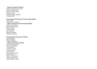 - Apoio Comissão Científica
Adriana Aparecida de Souza
Lorena Cristine Silva
Maysa Teixeira Souza
Renata Torres
Rolder Wangler Santana
Thalita Neves

Coordenação Comissão de Comunicação Digital
Joana Ziller
Ruleandson do Carmo
- Apoio Comissão de Comunicação Digital
Arthur Gomes Rosa
Bárbara Zdanowsky
Flávia Oliveira
Kleiton Borges
Laís Queiroz
Marcelo Barbosa
Nathália Ambrósio

Coordenação Comissão de Cultura
Hila Rodrigues
Milene Migliano
Anderson Medeiros
- Apoio Comissão de Cultura
Aline Moreira Barreira
Ana Luiza Ruggieri
Cíntia Adriana
Cristiano Gomes
Gisela Cardoso
Luísa Oliveira
Nicole Alves Camilo
Paula Peçanha
Pedro de Grammont
Pedro José Gomes
Rosana Maria Freitas
 
