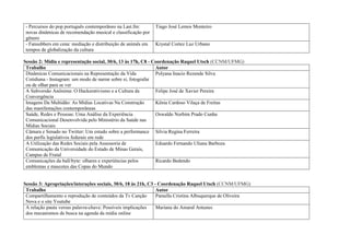 - Percursos do pop português contemporâneo na Last.fm:        Tiago José Lemos Monteiro
 novas dinâmicas de recomendação musical e classificação por
 gênero
 - Fansubbers em cena: mediação e distribuição de animês em    Krystal Cortez Luz Urbano
 tempos de globalização da cultura

Sessão 2: Mídia e representação social, 30/6, 13 às 17h, C8 - Coordenação Raquel Utsch (CCNM/UFMG)
 Trabalho                                                      Autor
 Dinâmicas Comunicacionais na Representação da Vida            Polyana Inacio Rezende Silva
 Cotidiana - Instagram: um modo de narrar sobre si, fotografar
 ou de olhar para se ver
 A Subversão Anônima: O Hackerativismo e a Cultura da          Felipe José de Xavier Pereira
 Convergência
 Imagens Da Multidão: As Mídias Locativas Na Construção        Kênia Cardoso Vilaça de Freitas
 das manifestações contemporâneas
 Saúde, Redes e Pessoas: Uma Análise da Experiência            Oswaldo Norbim Prado Cunha
 Comunicacional Desenvolvida pelo Ministério da Saúde nas
 Mídias Sociais
 Câmara e Senado no Twitter: Um estudo sobre a performance Silvia Regina Ferreira
 dos perfis legislativos federais em rede
 A Utilização das Redes Sociais pela Assessoria de             Eduardo Fernando Uliana Barboza
 Comunicação da Universidade do Estado de Minas Gerais,
 Campus de Frutal
 Comunicações da ball/byte: olhares e experiências pelos       Ricardo Bedendo
 emblemas e mascotes das Copas do Mundo


Sessão 3: Apropriações/interações sociais, 30/6, 18 às 21h, C3 - Coordenação Raquel Utsch (CCNM/UFMG)
 Trabalho                                                       Autor
 Compartilhamento e reprodução de conteúdos da Tv Canção        Pamella Cristina Albuquerque de Oliveira
 Nova e o site Youtube
 A relação pauta versus palavra-chave: Possíveis implicações    Mariana do Amaral Antunes
 dos mecanismos de busca na agenda da mídia online
 