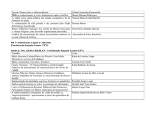 Novos Olhares sobre o rádio ambiental                           Rúbia Guimarães Piancentelli
 Mídia e conhecimento: a crítica feminista ao saber científico   Bruna Mariano Rodrigues
 A nudez como arma política: um estudo comparativo do nu         Nayara Matos Coelho Barreto
 feminino na mídia
 A midiatização da vida privada e do consumo pela ficção         Rosana Mauro
 folhetinesca massificada
 Pastor Valdomiro Santiago: dos sertões de Minas Gerais para     Dora Deise Stephan Moreira
 o olimpo religioso, uma ascensão impulsionada pela mídia.
 Análise da comunicação da ciência nos primeiros números da      Alessandra de Falco Brasileiro
 revista Ciência & Cultura

DT 7 Comunicação, Espaço e Cidadania
Coordenação Joaquim Lannes (UFV)

Sessão 1: 29/6, 13h30 às 16h30, C3 - Coordenação Joaquim Lannes (UFV)
Trabalho                                                      Autor
Rádio Itinerante Cultural Raízes do Triunfo: Uma Mídia        Kátia de Lourdes Fraga
Alternativa a serviço da Cidadania
Rádio Comunitária: Ouvintes e Usuários                        Caetano Cury Nardi
Gênero Feminino – O Transpor Relativo a Inferioridade         Katia Balduino de Souza
Subjetiva da Subcidadania à Conquista Efetiva do Direito de
Cidadã.
Mesmas Palavras, Outras Leituras: Discursos Cotidianos        Stéphanie Lyanie de Melo e Costa
Versus Campanhas de Prevenção e Conscientização dos Riscos
do HIV
Representação da identidade negra nas histórias em quadrinhos Romildo Sergio Lopes
Audiovisual da minoria na web e a construção de identidades   Haydêe Sant' Ana Arantes
Como o Profissional de Relações Públicas Pode Promover a      Juliana Lopes Dias
Participação Popular em Planos Municipais de Saneamento?
A estética midiático-consumista do corpo da mulher e a        Hideide Aparecida Gomes de Brito Torres
‘imprensa feminina’: aproximações a partir dos postulados de
Merleau-Ponty
 