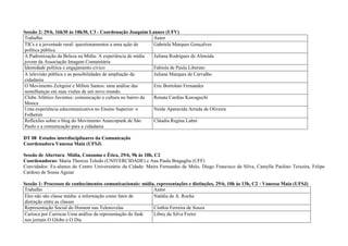 Sessão 2: 29/6, 16h30 às 18h30, C3 - Coordenação Joaquim Lannes (UFV)
Trabalho                                                    Autor
TICs e a juventude rural: questionamentos a uma ação de     Gabriela Marques Gonçalves
política pública
A Padronização da Beleza na Mídia: A experiência de mídia   Juliana Rodrigues de Almeida
jovem da Associação Imagem Comunitária
Identidade política e engajamento cívico                    Fabíola de Paula Liberato
A televisão pública e as possibilidades de ampliação da     Juliana Marques de Carvalho
cidadania
O Movimento Zeitgeist e Milton Santos: uma análise das      Eric Bortolato Fernandes
semelhanças em suas visões de um novo mundo.
Clube Atlético Juventus: comunicação e cultura no bairro da Renata Cardias Kawaguchi
Mooca
Uma experiência educomunicativa no Ensino Superior: o       Neide Aparecida Arruda de Oliveira
Folhetim
Reflexões sobre o blog do Movimento Anarcopunk de São       Cláudia Regina Lahni
Paulo e a comunicação para a cidadania

DT 08 Estudos interdisciplinares da Comunicação
Coordenadora Vanessa Maia (UFSJ)

Sessão de Abertura: Mídia, Consumo e Ética, 29/6, 9h às 10h, C2
Coordenadoras: Maria Thereza Toledo (UNIVERCIDADE) e Ana Paula Bragaglia (UFF)
Convidados: Ex-alunos do Centro Universitário da Cidade: Maíra Fernandes de Melo, Diego Francisco da Silva, Camylla Paolino Teixeira, Felipe
Cardoso de Sousa Aguiar

Sessão 1: Processos de conhecimentos comunicacionais: mídia, representações e distinções, 29/6, 10h às 13h, C2 - Vanessa Maia (UFSJ)
Trabalho                                                   Autor
Eles não são classe média: a informação como fator de      Natália de A. Rocha
distinção entre as classes
Representação Social do Homem nas Telenovelas              Cinthia Ferreira de Souza
Carioca por Cariocas Uma análise da representação do funk  Libny da Silva Freire
nos jornais O Globo e O Dia
 