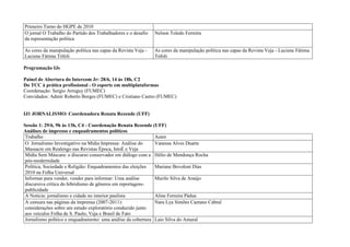 Primeiro Turno do HGPE de 2010
O jornal O Trabalho do Partido dos Trabalhadores e o desafio   Nelson Toledo Ferreira
da representação política

As cores da manipulação política nas capas da Revista Veja -   As cores da manipulação política nas capas da Revista Veja - Luciene Fátima
Luciene Fátima Tófoli                                          Tófoli

Programação IJs

Painel de Abertura do Intercom Jr: 28/6, 14 às 18h, C2
Do TCC à prática profissional - O esporte em multiplataformas
Coordenação: Sergio Arreguy (FUMEC)
Convidados: Admir Roberto Borges (FUMEC) e Cristiano Castro (FUMEC)


IJ1 JORNALISMO: Coordenadora Renata Rezende (UFF)

Sessão 1: 29/6, 9h às 13h, C4 - Coordenação Renata Rezende (UFF)
Análises de impresso e enquadramentos políticos
 Trabalho                                                      Autor
 O Jornalismo Investigativo na Mídia Impressa: Análise do      Vanessa Alves Duarte
 Massacre em Realengo nas Revistas Época, IstoÉ e Veja
 Mídia Sem Máscara: o discurso conservador em diálogo com a Hélio de Mendonça Rocha
 pós-modernidade
 Política, Sociedade e Religião: Enquadramentos das eleições   Mariane Bovoloni Dias
 2010 na Folha Universal
 Informar para vender, vender para informar: Uma análise       Murilo Silva de Araújo
 discursiva crítica do hibridismo de gêneros em reportagens-
 publicidade
 A Notícia: jornalismo e cidade no interior paulista           Aline Ferreira Pádua
 A censura nas páginas da imprensa (2007-2011):                Nara Lya Simões Caetano Cabral
 considerações sobre um estudo exploratório conduzido junto
 aos veículos Folha de S. Paulo, Veja e Brasil de Fato
 Jornalismo político e enquadramento: uma análise da cobertura Laio Silva do Amaral
 