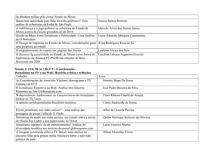 da ditadura militar pelo jornal Estado de Minas
Quem tem autoridade para falar de tema polêmico? Uma            Jéssica Santos Romero
análise de coberturas da Folha de São Paulo
A indiferença e o jogo político na cobertura do Estado de       Marcelo Alves dos Santos Junior
Minas acerca da eleição presidencial de 2010
Queda do Muro Entre Jornalismo e Publicidade: Uma Análise       Lucas Eduardo Marques Constantino
de O Noticiário
O Design de Imprensa no Estado de Minas: considerações para     Aline Rodrigues Rosa de Sá
uma proposta de estudo
O enquadramento do sujeito nas páginas das Gerais               Leidiane Vieira dos Reis
O discurso da mineiridade no Estado de Minas como forma de      Carolina Fabiana Argamim Gouvêa
legitimação da Aliança PT-PSDB nas eleições de Belo
Horizonte em 2008

Sessão 2: 29/6, 9h às 13h, C5 – Coordenação:
Jornalismo na TV e na Web: História, crítica e reflexões
 Trabalho                                                       Autor
 As Considerações do Jornalista Vladimir Herzog para a TV          Jemima Bispo De Jesus
 Cultura em 1975
 O Jornalismo Esportivo na Web: Análise dos Gêneros                José Pedro Bezerra da Silva
 Presentes no Site Globoesporte.com
 Webjornalismo Audiovisual: as Características do Jornalismo       Thais Ribeiro Caselli de Araujo
 Online na TV Terra
 A opinião no telejornalismo brasileiro matutino                   Cíntia Aparecida de Sousa

Existe jornalismo nas redes sociais? – uma análise das             Allan de Gouvêa Pereira
postagens do jornal Folha de S. Paulo
Narrativas do medo nas redes sociais: um estudo sobre a morte      Carlos Henrique Scherrer de Oliveira
de Osama bin Laden e sua repercussão no Orkut
Jornalismo esportivo ou de entretenimento? Análise da              Lucas Ferreira Martin
diversidade temática nas notícias do portal globoesporte.com
A imagem construída sobre a TV Brasil: uma análise do              Allana Meirelles Vieira
discurso feito pela grande mídia brasileira sobre a televisão
pública do país
 