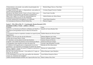 Telejornalismo e Juventude: uma análise da participação dos        Roberta Braga Chaves e Nara Sales
jovens no Jornal Hoje
A língua brasileira de sinais e o telejornalismo: uma análise do   Cristiane Raquel Ferreira Cândido
Jornal Visual da Rede Minas.
Receptores das Redes Sociais: Como os Jovens Lidam com a           Caísa Couto Carvalho
Informação Telejornalística que Recebem Virtualmente?
Blog Carta Capital: Os Critérios de Noticiabilidade nos            Gabriel Roberto de Abreu Moura
Vazamentos de Documentos do Site Wikileaks
Twitcam: potencial de convergência a ser explorado                 Tainá Elena Gonçalves
A Construção da Notícia no Portal Choike.Org                       Patricia Vergara

Sessão 3: 29/6, 19h às 22h, C9 – Coordenação: Renata Rezende (UFF)
Jornalismo Gráfico e Visual - análises e reflexões
Trabalho                                                        Autor
Opinativo e as Narrativas da Miséria a Influência de Henfil na Jamylle de Cássia Ibrahim Mol
Percepção da Desigualdade Social no Brasil da Década de
1970
A economia de sinais no repertório cromático na capa do jornal Thallita Moreira de Oliveira Nunes
SuperNotícia
Cláudia x Lola: Por que elas são tão diferentes                 Fabiana Medeiros da Cunha
Análise das revistas Junior e Aimé                              Patricia Valbiane Vannucci Campos
TV Itacolomi, um dos pilares da televisão brasileira            Antonio Elizeu de Oliveira
Capricho: Uma análise da primeira revista feminina do Brasil Janaina de Oliveira Campos
As fotografias como narrativa no início do século XX            Luciane Caldi d'Ornellas Carvalho
A Influência da fotografia para a compreensão de um texto       Salomão da Silva Boaventura
jornalístico e sua relevância na formação de opinião das massas
Humor Engajado: Charges do jornal O Pasquim no período da Mariana de Andrade Bedin
Ditadura Militar no Brasil
Revista Veja e política nacional - Uma análise de 15 capas ao Milena Buarque Lopes Bandeira
longo de seus 40 anos
A cor-informação na revista Veja: uma análise dos elementos Luiza Helena Gonçalves Bravo
visuais em “Anatomia da Corrupção”.
Análise da Representação da Morte nas Capas da Revista Veja Pedro Cardoso Silva Neto
 