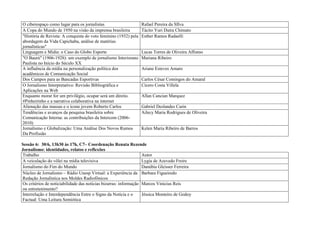 O ciberespaço como lugar para os jornalistas                     Rafael Pereira da SIlva
A Copa do Mundo de 1950 na visão da imprensa brasileira          Tácito Yuri Dutra Chimato
"História de Revista: A conquista do voto feminino (1932) pela   Esther Ramos Radaelli
abordagem da Vida Capichaba, análise de matérias
jornalísticas"
Linguagem e Mídia: o Caso do Globo Esporte                       Lucas Torres de Oliveira Affonso
"O Baurú" (1906-1928): um exemplo de jornalismo Interiorano      Mariana Ribeiro
Paulista no Início do Século XX
A influência da mídia na personalização política dos             Ariane Esteves Amaro
acadêmicos de Comunicação Social
Dos Campos para as Bancadas Esportivas                           Carlos César Comingos do Amaral
O Jornalismo Interpretativo: Revisão Bibliográfica e             Cícero Costa Villela
Aplicações na Web
Enquanto morar for um privilégio, ocupar será um direito.        Allan Cancian Marquez
#Pinheirinho e a narrativa colaborativa na internet
Alienação das massas e o ícone jovem Roberto Carlos              Gabriel Deslandes Carin
Tendências e avanços da pesquisa brasileira sobre                Ailecy Maria Rodrigues de Oliveira
Comunicação Interna: as contribuições da Intercom (2006-
2010)
Jornalismo e Globalização: Uma Análise Dos Novos Rumos           Kelen Maria Ribeiro de Barros
Da Profissão

Sessão 6: 30/6, 13h30 às 17h, C7– Coordenação Renata Rezende
Jornalismo: identidades, relatos e reflexões
Trabalho                                                          Autor
A veiculação do vôlei na mídia televisiva                         Lygia de Azevedo Freire
Jornalismo do Fim do Mundo                                        Danúbia Gleisser Ferreira
Núcleo de Jornalismo – Rádio Unesp Virtual: a Experiência da Barbara Figueiredo
Redação Jornalística nos Moldes Radiofônicos
Os critérios de noticiabilidade das notícias bizarras: informação Marcos Vinícius Reis
ou entretenimento?
Interrelação e Interdependência Entre o Signo da Notícia e o      Jéssica Monteiro de Godoy
Factual: Uma Leitura Semiótica
 