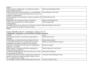 negócio
Padrões estéticos e globalização: a sociedade pós-moderna         Raíra Emanuelle Barbosa Ribas
frente à ditadura da beleza
Análise crítica sobre o hiperconsumismo e a sustentabilidade –    Aline Rodrigues Vieira Pinto
o importante papel da comunicação publicitária no processo de
estímulo e conscientização
O papel estratégico de comunicação: a prática nas agências off-   Grazielle Dias Ferreira
line e online
Publicidade e arte: intersecções formais e discursivas            Damaso Tito da Motta Neto
O Belo e suas características em anúncios gráficos                Tamíris Idalgo Abib
contemporâneos
A tendência Flawsome em sintonia com a prática de co-autoria      Maryana Rodrigues Teles Nunes
dos consumidores em relação às marcas que amam
Debate

Sessão 2: 30/6, 09h às 13h, C9 - Coordenação: Ary Rocco (FECAP)
A publicidade e propaganda e suas ferramentas estratégicas de atuação
Trabalho                                                       Autor
Marketing de Guerrilha: uma alternativa surpreendente e        Daniela Pereira Lima
arriscada
O Marketing e as Instituições de Ensino Superior Privado       Mônica Santos Martins
A Associação de Ideias no uso de músicas de sucesso na         Milena de Azeredo Pacheco Venancio
publicidade: uma análise do comercial “Claro Escolha”
Tendências da utilização das redes sociais no marketing das    Karina de Camargo
empresas – o caso Dell
Dada a largada. A linguagem publicitária empregada em          Hiatha Anderson de Assis Pereira
anúncios de marcas esportivas
A influência da linguagem dos filmes Star Wars na 02: análise Diego Daniel Rodrigues
de um comercial de televisão
A influência das táticas de mídia utilizadas pelas empresas de Alexandre Coelho Rodrigues Gomes
produtos alimentícios dirigidos ao público infantil, no meio
TV, e os aspectos éticos e legais
As estratégias e táticas de mídia utilizadas pelas marcas para Catarina Carvalho Caroba
 