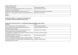 atingir o público infantil
Teologia do Marketing                                         Kamila Pereira Maciel
O papel do evento Red Bull Soapbox Race na construção da      Bruno Rodrigues da Silva
imagem de marca da Red Bull
O novo bar: outdoor popular da indústria de cerveja           Michele Ferreira da Silva Cunha Matos
Domenach e a propaganda eleitoral nas eleições para DCE da    Romerito Vieira Pontes
UFJF
Debates

IJ3 Relações Públicas e Comunicação Organizacional
Coordenação: Boanerges Balbino Lopes (UFJF)


Sessão única: 29/6, 9h às 13h, C9 – coordenação: Boanerges Balbino Lopes (UFJF)
Trabalho                                                     Autor
Novos Desafios para a Comunicação Pública                    Viviane Ramos Machado
Feiras de Negócios: O papel das Relações Públicas na         Jennifer Zinatelle César Alves
participação de expositores
Democracia Digital e Redes Sociais: Análise do Uso da        Amanda da Silva Valença
Internet pelo Governo do Estado de São Paulo
A importância do Comitê de Comunicação Interna da Unimed Leandro de oliveira andrade
Sete Lagoas: um estudo de caso.
Marketing Eletrônico: um estudo sobre a importância da       Yasmim Moreira Martins
internet no mundo dos negócios
Unesp: A Imagem Institucional a partir de múltiplos olhares  Natalia Ulmi
As Relações Públicas no Fortalecimento da Identidade de Belo Fabiana Campos Pereira
Horizonte para a Copa 2014
 