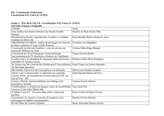 IJ4 - Comunicação Audiovisual
Coordenação Erly Vieira Jr. (UFES)


Sessão 1: 29/6, 9h às 13h, C8 – Coordenação: Erly Vieira Jr. (UFES)
Televisão, Cinema e Fotografia
Trabalho                                                         Autor
Uma Análise da Estrutura Narrativa do Seriado Família            Honório de Paula Rocha Filho
Soprano
Merchandising Social e Agendamento Temático: a realidade         Ryan Brandão Barbosa Reinh de Assis
cotidiana na telenovela
OBESIDADE NA MÍDIA: Análise da abordagem do tema nos Fernanda Luiz Magalhães
produtos midiáticos A Liga e Globo Repórter
A erotização na televisão brasileira: o caso da abertura da      Cristina Padua Braga Margon
telenovela Mulheres de Areia
Crescimento da Classe Emergente: Contextualização                Thiago Ferreira Basílio
Socioeconômica da TV Brasileira e Histórico da Teledifusão
O audiovisual e as estratégias de integração latino-americana: o Roberta Coelho Perini Rodrigues
caso DOCTV América Latina
As Telenovelas No Contexto Da Globalização E Sua Influência Paula Tuanni dos Santos Machado
Na Identidade Brasileira
Movimentos Televisivos de Convergência e de Interação            Maria Luiza Furatori Leopassi
Afinal, o que é cinema trash? A experiência do cineclube         Ingrid Hannah Salame da Silva
Cinema Aberto, da Faculdade de Comunicação da UFJF, em
Juiz de Fora - MG
Cinema e Pintura: transtextualidades num diálogo entre           Vanessa Gomes Queiroz
Eisenstein e Aumont
O artificialismo e a estética da margem: traços da sensibilidade Ana Lúcia Pitta
Camp em Tudo Sobre Minha Mãe
A cidade é uma só? – Um novo olhar sobre o cinema da             Elisa Cristina Sa Portes Clavery
periferia
O jornalismo no cinema e a inserção do jornalista como           Patrícia Novato Meireles
personagem no âmbito cinematográfico
Os Mil Olhos do Cinema Vigilante                                 Bruno Alexander Pereira Laviola
 