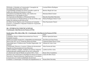 Wikileaks e Liberdade na Comunicação: Concepções da            Luciana Ribeiro Rodrigues
Sociedade Brasileira Frente à Web 2.0
A possibilidade mediadora do Portal Vermelho a partir da       Beatrice Birgili da Costa
análise das editorias de Economia e Cultura
O Fenômeno da Global Revolution: uma Análise dos               Marianna Brück Goulart
Manifestos de 15 de Outubro de 2011
As Expressões da Multidão no #ProtestoemVitória                Marcelle Desteffani Marcelino
As Características do Webjornalismo no Site do El País: uma    Paloma Rodrigues Destro Couto
análise da cobertura da Revolta na Síri
As Redes Sociais Digitais como Ferramenta de Campanha          Elisa Nascimento Chueiri
Eleitoral: a Candidatura a Deputado Estadual de Arquimedes
Ciloni na Interne

IJ6 - INTERFACES COMUNICACIONAIS
Coordenação: João Barreto da Fonseca (UFSJ)

Sessão única: 29/6, 14h às 18h, C10 – Coordenação: João Barreto da Fonseca (UFSJ)
Trabalho                                                        Autor
Linguagem, Humor e Debate Sociocultural nas Tiras de            Míriam Aparecida Santos
Fernando Gonsales
Análise do seriado Gossip Girl: A dependência da Informação Ana Flávia de Faria Ferraz
Rock in Rio 2011 no G1- Portal de notícias da Globo             Camila de Paula Chaves Vieira
Impunidade para a Violência entre Torcidas Organizadas. Até Adriana de Castro Lima
Quando?
Comunicação, Discurso e Loucura: O Museu do Inconsciente Aline Ferreira de Faria
Segundo um Documentário de Leon Hirszman
Cultura mediática e religião: mudanças nas praticas religiosas, Loabim da Silva vieira
influenciada pelo estabelecimento de um novo referencial
A cobertura da Copa do Mundo nos portais UOL e Terra            Romer Silva Castanheira
Interfaces da Comunicação no Paradigma do Desenvolvimento Carina De Brito Souza
Sustentável: Reposicionamento Organizacional e Coexistência
Comunicativa no Cenário da Mediação de Interesses
Cotidiano e Comunicação: O Princípio do Enquadramento na Suzana Brito Devulsky
 