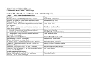 IJ8 ESTUDOS INTERDISCIPLINARES
Coordenação: Maria Cristina Gobbi (Unesp)

Sessão 1: 29/6, 14h às 18h, C9 – Coordenação: Maria Cristina Gobbi (Unesp)
Esporte e Cultura como Prática Comunicativa
 Trabalho                                                      Autor
 Esporte e Mídia: Uma Interdependência de Consumo              Iara Gabriela Faleiro Diniz
 Ecologia da Mídia: um Estudo Sobre suas Interfaces na         Bianca Cesário da Silva
 Mediação do Fato Esportivo
 Indústria Cultural, musculação e Big Brother: reflexões sobre Lucas Rocha Silva
 fim do esporte
 Super Bowl: o maior evento esportivo norte-americano aos      Aldir Cony dos Santos Neto
 olhos de um brasileiro
 A Dimensão Econômica das Artes Plásticas no Brasil            Judivan Alves Ferreira
 A Comunicação Visual dos Mangás                               Erika Maria da Silva Freitas Araujo
 A Comunidade Wiccana no Brasil: Discurso, Recursos e          Lucas Berlanza Corrêa
 Práticas de Comunicação
 RPG e Interacionismo Simbólico                                Vinícius Rennó Bueno da Cunha
 Reconstruindo a História Regional no                          Anna Carolina Slaibi Araujo
 Campo das Vertentes em Minas Gerais
 O Poema-Canção e a Crônica-imagem de Chico Buarque            Juliana Cavalcanti Figueirêdo
 Análise da Construção Figurativa do Mito Vampiro em           Bárbara Teixeira Fernandes Peçanha
 Diferentes Obras
 Jornada da Personagem Heroica no Mito e no Conto              João Mateus Cunha Diniz Arantes
 Moda para além da medida - o Plus Size no mercado fashion: Ana Pessoa Santos
 de uma visão frankfurtiana a
 perspectiva dos Estudos Culturais
 Design Gráfico e Rock And Roll: Uma Análise das               Alexandre Scheibel
 Capas de CDS da Banda Pink Floyd
 