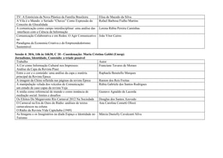 TV: A Esteticista da Nova Plástica da Família Brasileira     Elisa de Macedo da Silva
 A Vila é o Mundo: o Seriado “Chaves” Como Expressão do       Rafael Barbosa Fialho Martins
 Conceito de Glocalidade
 A comunicação como campo interdisciplinar: uma análise das   Lorena Rúbia Pereira Caminhas
  interfaces com a Ciência da Informação
 Comunicação Colaborativa e em Redes: O Agir Comunicativo     João Vitor Caires
 no
 Paradigma da Economia Criativa e do Empreendedorismo
 Sustentável

Sessão 4: 30/6, 14h às 16h30, C 10 - Coordenação: Maria Cristina Gobbi (Unesp)
Jornalismo, Identidade, Conteúdo: a tríade possível
 Trabalho                                                    Autor
 A Cor como Informação Cultural nos Impressos:               Franciane Tavares de Moraes
 Análise da Capa da Revista Piauí
 Entre a cor e o conteúdo: uma análise da capa e matéria     Raphaela Benetello Marques
 principal da Revista Época
 A imagem da China refletida nas páginas da revista Época    Ramon dos Reis Freitas
 A manipulação velada dos veículos de Comunicação:           Rúbia Gabriele dos Santos Rodrigues
 um estudo de caso capas da revista Veja
 A mídia como referencial de mundo e como instância de       Gustavo Agnaldo de Lacerda
 mediação social: limites e desafios
 Os Efeitos Do Megaevento Rio Carnaval 2012 Na Sociedade     Douglas dos Santos Azevedo
 O Carnaval na Era de Ouro do Rádio: análises de textos      Ana Carolina Cometti Oliozi
 carnavalescos na coluna
 O Rádio da Revista Vida Capichaba (1949)
 As Imagens e os Imaginários na díade Espaço e Identidade no Márcia Danielly Cavalcanti Silva
 Turismo
 