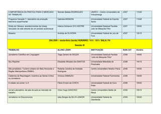 A IMPORTÂNCIA DA PRÁTICA PARA O MERCADO                 Wender Batista RODRIGUES        UNIFEV – Centro Universitário de    JO07      11h30
DE TRABALHO                                                                             Votuporanga

Programa Geração Y: laboratório de produção             Gabriela MIGNONI                Universidade Federal do Espírito    JO07      11h45
televisiva experimental                                                                 Santo

Direto do Câmpus: acontecimentos da Unesp               Helena Schiavoni SYLVESTRE      Universidade Estadual Paulista      JO07      12h00
veiculado via web através de um produto audiovisual                                     Julio de Mesquita Filho

Mosaico                                                 Andréia de OLIVEIRA             Universidade Federal de Juiz de     JO07      12h15
                                                                                        Fora

                                               DIA 29/6 – sexta-feira (tarde) HORÁRIO: 14 h -18 h SALA: F4

                                                                           Sessão III

TRABALHO                                                ALUNO LÍDER                     INSTITUIÇÃO                         SUB-CAT   Horário

Jornalismo Científico em Linguagem                      Tiago Zenero de SOUZA           Universidade Estadual Paulista      JO08      14h00
                                                                                        “Júlio de Mesquita Filho”

Sou Repórter                                            Elisabete Alhadas dos SANTOS    Universidade Metodista de           JO08      14h15
                                                                                        Piracicaba

Site jornalístico: Turismo Urbano em Belo Horizonte e   Roberta Caroline de Andrade     Centro Universitário Newton Paiva   JO08      14h30
Região Metropolitana (RMBH)                             Rodrigues

Cadernos de Reportagem: Incentivo ao Senso Crítico      Vinícius DAMAZIO                Universidade Federal Fluminense     JO08      14h45
no Jornalismo

A cidade vai comer I e II                               Flávio Ernani da COSTA          Universidade Federal de Ouro        JO08      15h00
                                                                                        Preto

Jornal-Laboratório: da sala de aula ao mercado de       Victor Hugo SANCHEZ             Centro Universitário Barão de       JO09      15h15
trabalho                                                                                Mauá

Jornalismo no Educomunica                               Isley Borges da SILVA JUNIOR    Universidade Federal de             JO09      15h30
                                                                                        Uberlândia
 