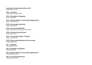 Lançamento de Produtos Científicos (LPC)
Adriana Bravin (UFOP)

DT01 – Jornalismo
Carlos Alberto Carvalho (UFMG)

DT02 - Publicidade e Propaganda
Bruno Torres (FDV)

DT03 - Relações Públicas e Comunicação Organizacional
Marcio Simeone (UFMG)

DT04 - Comunicação Audiovisual
Iluska Coutinho (UFJF)

DT05 - Comunicação Multimídia
Raquel Salomão Utsch de Carvalho (CCNM/UFMG)

DT06 - Interfaces Comunicacionais
Marcio Guerra (UFJF)

DT07 - Comunicação, Espaço e Cidadania
Joaquim Lannes (UFV)

DT08 - Estudos Interdisciplinares da Comunicação
Vanessa Maia (UFSJ)

IJ01 – Jornalismo
Renata Rezende (UFF)

IJ02 - Publicidade e Propaganda
Ary Rocco (FECAP)

IJ03 - Relações Públicas e Comunicação Organizacional
Boanerges Lopes (UFJF)

IJ04 - Comunicação Audiovisual
Erly Vieira Junior (UFES)
 