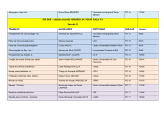 Advergame Hopi Hari                                   Bruno Diana MUNHÃO               Faculdade Anhanguera Santa          PE 14     17h45
                                                                                       Bárbara

                                        DIA 30/6 – sábado (manhã) HORÁRIO: 9h -12h30 SALA: F4

                                                               Sessão IV

TRABALHO                                              ALUNO LÍDER                      INSTITUIÇÃO                         SUB-CAT   Horário

Planejamento de comunicação Via...                    Emerson da Silva MISTICO         Faculdade Anhanguera Santa          PE 15     9h00
                                                                                       Bárbara

Plano de Comunicação AMU...                           Adriana Cardoso                  UFU                                 PE 15     9h15

Plano de Comunicação Integrada                        Lucas ARAUJO                     Centro Universitário Newton Paiva   PE 15     9h30

Comunicação na San Lien...                            Samara da Silva XAVIER           Universidade Cruzeiro do Sul        PE 15     9h45

Planejamento da Acesso Jr...                          Nathalia BUSTAMANTE              UFJF                                PE 15     10h00

Criação da revista Sorria para tablet                 Jean-Frédéric PLUVINAGE          Centro Universitário N S do         PE 16     10h15
                                                                                       Patrocínio

Toque de Ciência Audiofônico                          Lydia Rodrigues SOUZA            Unesp                               PE 16     10h30

Novas potencialidades no...                           Thiago de Andrade MORANDI        UFSJ                                PE 16     10h45

Produção multimídia Fala, Mestre...                   Diogo Franco VELOSO              Unifoa                              PE 16     11h00

Brincar na mídia...                                   Vicente de Souza CARDOSO JR      UFMG                                PE 16     11h15

Revista 13 Horas                                      Boulanger Lopes de Souza         Centro Universitário Newton Paiva   PE 17     11h30
                                                      CAMPOS

Devido a problemas técnicos                           Filipe Ferreira GALVAO           UFF                                 PE 17     11h45

Revista Aluno at Work – Amarelo                       Paulo Henrique Fernandes SILVA   UniBH                               PE 17     12h00
 