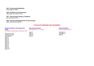 IJ05 - Comunicação Multimídia
  Letícia Matheus (UERJ)

  IJ06 - Interfaces Comunicacionais
  João Barreto da Fonseca (UFSJ)

  IJ07 - Comunicação, Espaço e Cidadania
  Igor Sacramento (UFRJ)

  IJ08 - Estudos Interdisciplinares da Comunicação
  Maria Cristina Gobbi (UNESP)

                                                        Locais de realização das atividades
Centro de Artes e Convenções da               Escola de Farmácia                         Escola de Minas
UFOP                                          Rua Costa Sena, 171, Centro                Praça Tiradentes, Centro
Rua Diogo de Vasconcelos, 328, Bairro Pilar
                                              Sala F1                                    Laboratório 1
Teatro Ouro Preto                             Sala F2                                    Laboratório 2
Salão Diamantina                              Sala F3                                    Sala M1
Laboratório 3                                 Sala F4
Sala C1
Sala C2
Sala C3
Sala C4
Sala C5
Sala C6
Sala C7
Sala C8
Sala C9
Sala C10
 