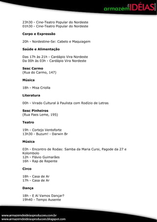 23h30 - Cine-Teatro Popular do Nordeste
01h30 - Cine-Teatro Popular do Nordeste

Corpo e Expressão

20h - Nordestine-Se: Cabelo e Maquiagem

Saúde e Alimentação

Das 17h às 21h - Cardápio Vira Nordeste
Da 00h às 03h - Cardápio Vira Nordeste

Sesc Carmo
(Rua do Carmo, 147)

Música

18h - Misa Criolla

Literatura

00h - Virado Cultural à Paulista com Rodízio de Letras

Sesc Pinheiros
(Rua Paes Leme, 195)

Teatro

19h - Cortejo Ventoforte
13h30 - Buzum! - Darwin Br

Música

03h - Encontro de Rodas: Samba da Maria Cursi, Pagode da 27 e
Kolombolo
12h - Flávio Guimarães
16h - Rap de Repente

Circo

18h - Casa de Ar
17h - Casa de Ar

Dança

18h - E Aí Vamos Dançar?
19h40 - Tempo Ausente
 