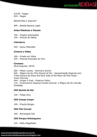 21h30 - Ragas
02h - Ragas

8Multimídia e Internet*

00h - Balada Bacana Legal

Artes Plásticas e Visuais

19h - Projeto Impressões
10h - Veículo de Idéias

Literatura

20h - Sarau Malocália

Cinema e Vídeo

18h - Virada em Vídeo
22h - Drácula Musicado ao Vivo

Cinesesc
(Rua Augusta, 2075)

00h - Mister Lonely - Harmony Korine
02h - Mágico de Oz (The Wizard of Oz) - Apresentação Especial com
Trilha Sonora do Disco the Dark Side of the Moon de Pink Floyd -
Victor Fleming
04h - Ginger e Fred - Federico Fellini
11h - Cineclubinho Especial Virada Cultural: o Mágico de Oz (Versão
Dublada)

CEU Quinta do Sol

19h - Felipe Smu

CEU Campo Limpo

19h - Priscila Borges

CEU Vila Curuçá

18h - Mariangela Zan

CEU Parque Anhanguera

21h - Mallu Magalhães
 