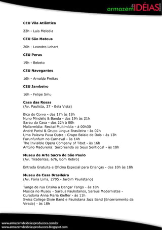 CEU Vila Atlântica

22h - Luis Melodia

CEU São Mateus

20h - Leandro Lehart

CEU Perus

19h - Bebeto

CEU Navegantes

16h - Arnaldo Freitas

CEU Jambeiro

16h - Felipe Smu

Casa das Rosas
(Av. Paulista, 37 - Bela Vista)

Bico do Corvo - das 17h às 18h
Nuno Mindelis & Banda - das 19h às 21h
Sarau da Casa - das 22h à 00h
Mallarmídia: Recital Multimídia - à 00h30
André Parisi & Grupo Língua Brasileira - às 02h
Uma Palavra Puxa Outra - Grupo Balaio de Dois - às 13h
Furunfunfum no Carnaval - às 14h
The Invisible Opera Company of Tibet - às 16h
Antúlio Madureira: Surpreenda os Seus Sentidos! - às 18h

Museu de Arte Sacra de São Paulo
(Av. Tiradentes, 676, Bom Retiro)

Entrada Gratuita e Oficina Especial para Crianças - das 10h às 18h

Museu da Casa Brasileira
(Av. Faria Lima, 2705 - Jardim Paulistano)

Tango de rua Ensina a Dançar Tango - às 18h
Música no Museu - Saraus Paulistanos, Saraus Modernistas -
Curadoria Anna Maria Kieffer - às 11h
Swiss College Dixie Band e Paulistana Jazz Band (Encerramento da
Virada) - às 18h
 