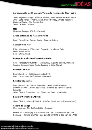 Apresentação de Grupos de Tango do Movimento El Arrastre

20h - Jogando Tango - Vínicius Pereira, Juan Pablo e Ricardo Pesce
20h - Café Tango - Pedro Assad, Diego Beirão, Alfredo Resende,
Gustavo Mazon, Edu Guimarães
20h - De Puro Guapos

MIS
(Avenida Europa, 158 Jd. Europa)

Áreas Externas do MIS e do MuBE

Das 17h às 22h - Sunset Party | Floating Points

Auditório do MIS

23h - Kinolounge | Theremin Concerto com Paulo Beto
00h - Show Pumu
01h - Show Afasia

Espaço Expositivo e Espaço Redondo

17h - Perceptum Mutantis - Leo Nuñez, Augusto Zanela, Mariano
Sardon, Hernan Marin, André Parente e Katia Maciel

Estúdio LABMIS

Das 18h à 01h - Estúdio Aberto LABMIS
Das 11h às 18h - Estúdio Aberto LABMIS

Estúdio Educativo

Das 18h às 22h - Oficina Educativo - Arte em Movimento
Da 00h às 10h - Oficina Educativo - Cinema de Terror - Daniel
Rabanéa
14h - Oficina Educativo | um Filme, um Take com Celular

Sala de Workshop LABMIS

10h - Oficina Labmis | Pixel Art - Rafael Nascimento (Escaphandro)

Teatro de Dança
(Av. Ipiranga, 344 Edificio Itália - Subsolo)

Festim - Cia Soma/sp + Castanho Sua Cor - Grupo Grial/pe - Cia
Soma/sp + Grupo Grial/pe - das 23h30 à 00h40 e das 16h às 17h10
 