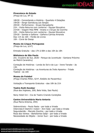 Pinacoteca do Estado
(Praça da Luz, Nº 2)

18h30 - Concertando a História - Quarteto 4 Estações
19h30 - Serge Gainsburg Les Serges
20h30 - Performance - Grupo Dançaberta
21h - Visita Noturna com Lanterna - Equipe Educativo
21h30 - Viagem Pela MPB - Analia e o Grupo da Cozinha
22h - Visita Noturna com Lanterna - Equipe Educativo
22h30 - Samba e Gafieira - Gafieira Camisa Amarela
Das 11h às 16h - Feirão de Livros
16h - Coral da Osesp

Museu da Língua Portuguesa
(Praça da Luz, s/nº)

Entrada Gratuita - das 17h à 00h e das 10h às 18h

Biblioteca de São Paulo
(Av. Cruzeiro do Sul, 2630 - Parque da Juventude - Santana Próximo
ao Metrô Carandiru)

Contação de Histórias - Lenda do Sol e da Lua - Irene Tanabe - às
13h
Contação de Histórias - as Aventuras do Índio Apoema - Tríade
Teatral - às 16h

Museu do Futebol
(Praça Charles Miller, S/nº, Estádio do Pacaembu)

Visitação e Transporte Gratuitos - das 18h às 21h

Teatro Ruth Escobar
(Rua dos Ingleses, 209, Bela Vista, Sao Paulo)

Neny Hotel Inn - Cia de Teatro Criando Condições

Centro Universitário Maria Antonia
(Rua Maria Antonia, 294)

Sobrevisíveis - Paulo Pasta - por toda a Virada
Intervista E Dammi I Colori - Anri Sala - por toda a Virada
Segundamão - Marcelo Zocchio - por toda a Virada
Rosa dos Ventos - Bartolomeo Gelpi - por toda a Virada
Necessidade do Objeto - Júnior Suci - por toda a Virada
 