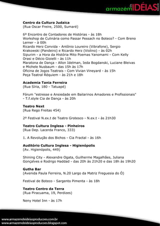 Centro da Cultura Judaica
(Rua Oscar Freire, 2500, Sumaré)

6º Encontro de Contadores de Histórias - às 18h
Workshop de Culinária como Passar Pessach no Boteco? - Com Breno
Lerner - à 00h
Ricardo Herz Convida - Antônio Loureiro (Vibrafone), Sergio
Krakowski (Pandeiro) e Ricardo Herz (Violino) - às 02h
Sipurim - a Hora da História Mito Poemas Yanomami - Com Kelly
Orasi e Décio Gioielli - às 11h
Maratona de Dança - Allon Idelman, Ieda Bogdanski, Luciane Bleivas
e Michele Nusbaum - das 15h às 17h
Oficina de Jogos Teatrais - Com Vivian Vineyard - às 15h
Peça Teatral Réquiem - às 21h e 18h

Academia Tania Ferreira
(Rua Síria, 180 - Tatuapé)

Fórum "estresse e Ansiedade em Bailarinos Amadores e Profissionais"
- T.f.style Cia de Dança - às 20h

Teatro Next
(Rua Rego Freitas 454)

2º Festival N.ex.t de Teatro Grotesco - N.ex.t - às 21h30

Teatro Cultura Inglesa - Pinheiros
(Rua Dep. Lacerda Franco, 333)

1. A Revolução dos Bichos - Cia Fractal - às 16h

Auditório Cultura Inglesa - Higienópolis
(Av. Higienópolis, 449)

Shining City - Alexandre Ogata, Guilherme Magalhães, Juliana
Gonçalves e Rodrigo Haddad - das 20h às 21h20 e das 18h às 19h20

Gutha Bar
(Avenida Paula Ferreira, N.20 Largo da Matriz Freguesia do Ó)

Festival de Boteco - Sargento Pimenta - às 18h

Teatro Centro da Terra
(Rua Piracuama, 19, Perdizes)

Neny Hotel Inn - às 17h
 