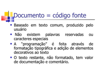 Documento = código fonte Basead o  em texto comum, produzido pelo usuário  Não existem palavras reservadas ou caracteres especiais A  “ programação ”  é feita através de formatação tipográfica e adição de elementos decorativos ao texto O texto restante, não formatado, tem valor de documentação e comentário. 